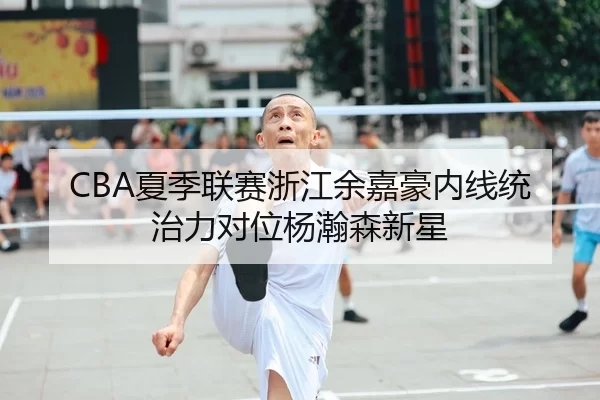 CBA夏季联赛浙江余嘉豪内线统治力对位杨瀚森新星