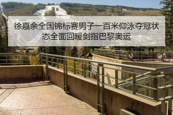 徐嘉余全国锦标赛男子一百米仰泳夺冠状态全面回暖剑指巴黎奥运