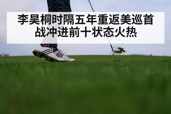 李昊桐时隔五年重返美巡首战冲进前十状态火热
