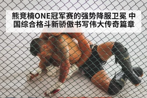 熊竞楠ONE冠军赛的强势降服卫冕 中国综合格斗新骄傲书写伟大传奇篇章